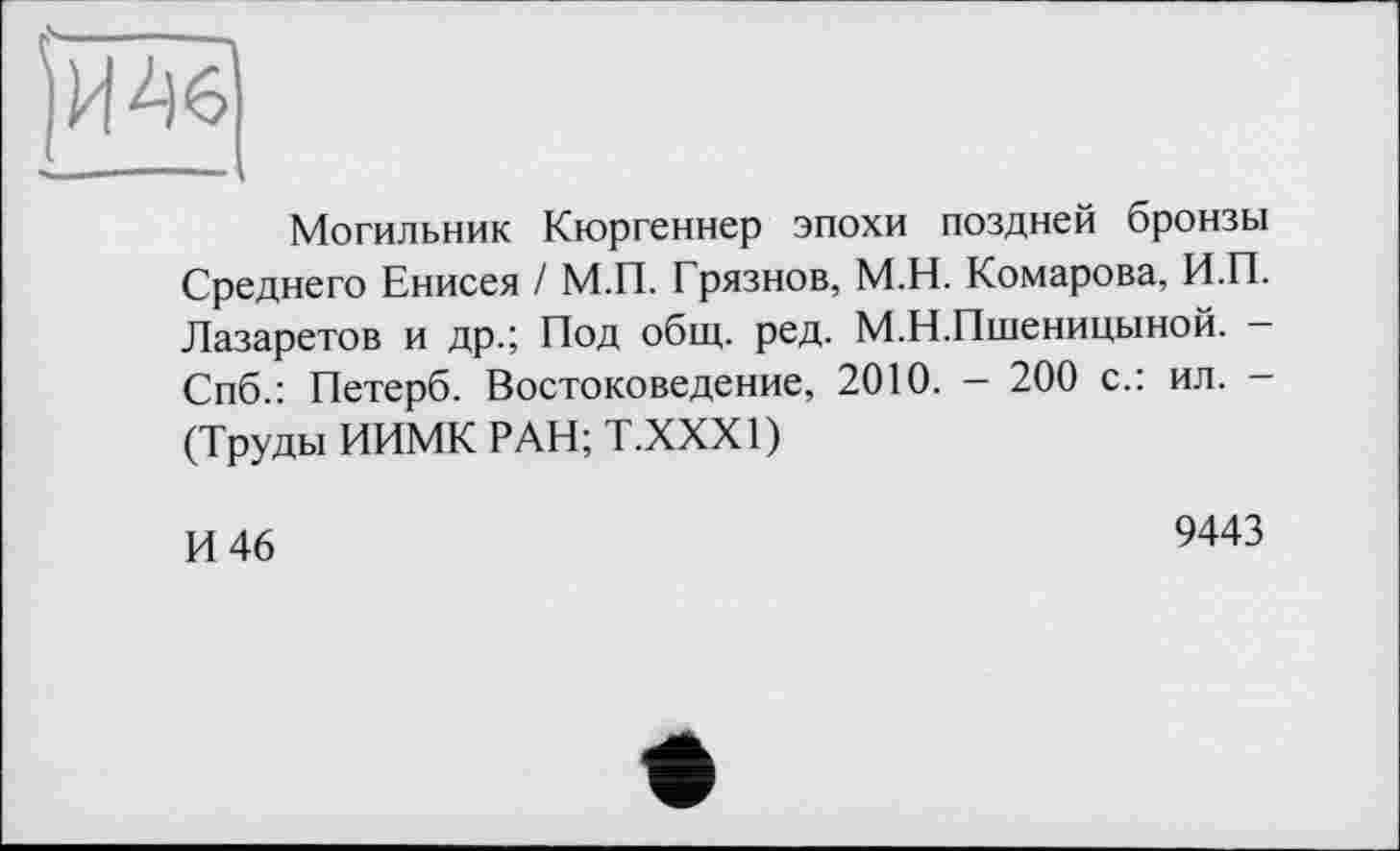 ﻿Могильник Кюргеннер эпохи поздней бронзы Среднего Енисея / М.П. Грязнов, М.Н. Комарова, Н.П. Лазаретов и др.; Под общ. ред. М.Н.Пшеницыной. -Спб.: Петерб. Востоковедение, 2010. - 200 с.: ил. -(Труды ИИМК РАН; Т.ХХХ1)
И 46
9443